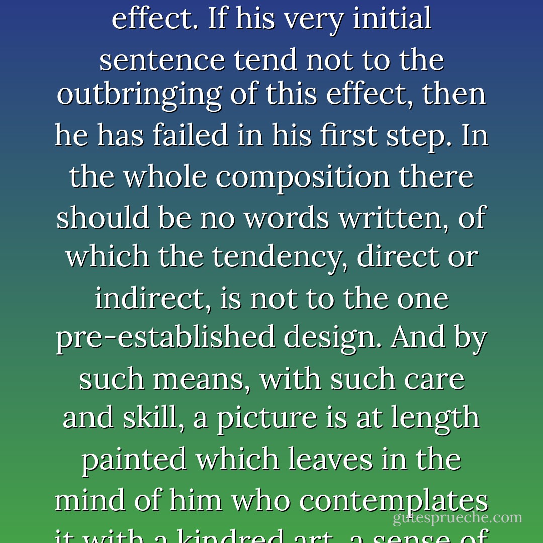 A skillful literary artist has constructed a tale. If wise, he has not fashioned his thoughts to accommodate his incidents; but having conceived, with deliberate care, a certain unique or single effect to be wrought out, he then invents as may best aid him in establishing this preconceived effect. If his very initial sentence tend not to the outbringing of this effect, then he has failed in his first step. In the whole composition there should be no words written, of which the tendency, direct or indirect, is not to the one pre-established design. And by such means, with such care and skill, a picture is at length painted which leaves in the mind of him who contemplates it with a kindred art, a sense of the fullest satisfaction. The idea of the tale has been presented unblemished because undisturbed: and this is an end unattainable by the novel. Undue brevity is just as exceptionable here as in the poem; but undue length is yet more to be avoided. - Edgar Allan Poe