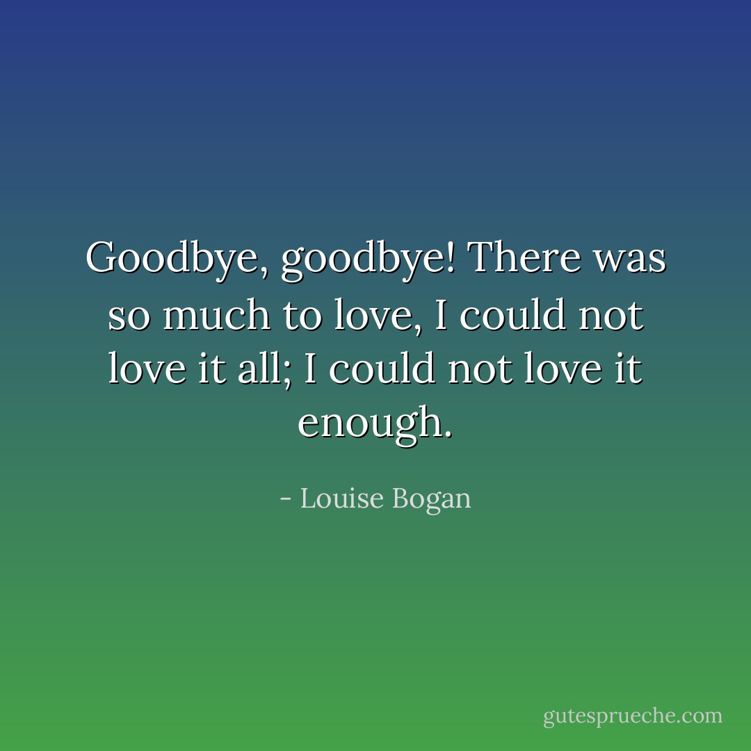 Goodbye, goodbye!<br />There was so much to love, I could not love it all;<br />I could not love it enough. - Louise Bogan