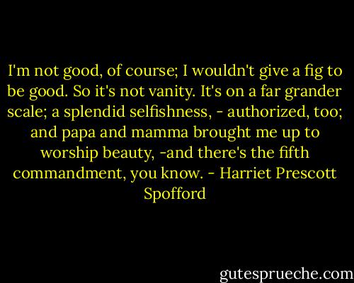 I'm not good, of course; I wouldn't give a fig to be good. So it's not vanity. It's on a far grander scale; a splendid selfishness, - authorized, too; and papa and mamma brought me up to worship beauty, -and there's the fifth commandment, you know. - Harriet Prescott Spofford