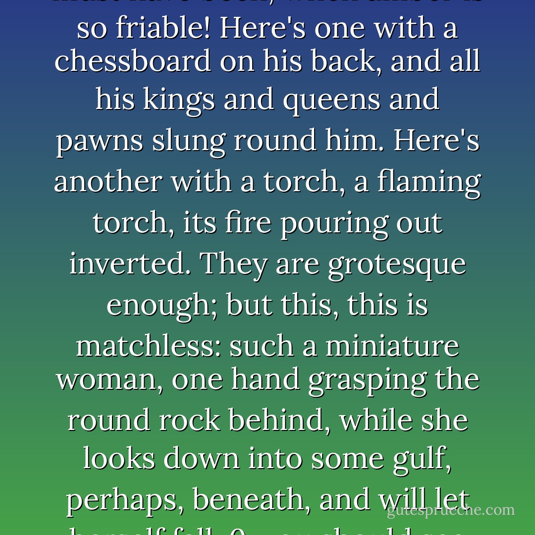 Why, observe the thing; turn it over; hold it up to the window; count the beads, long, oval, like some seaweed bulbs, each an amulet. See the tint; it's very old; like clots of sunshine, aren't they? Now bring it near; see the carving, here corrugated, there faceted, now sculptured into hideous, tiny, heathen gods. You didn't notice that before! How difficult it must have been, when amber is so friable! Here's one with a chessboard on his back, and all his kings and queens and pawns slung round him. Here's another with a torch, a flaming torch, its fire pouring out inverted. They are grotesque enough; but this, this is matchless: such a miniature woman, one hand grasping the round rock behind, while she looks down into some gulf, perhaps, beneath, and will let herself fall. 0, you should see her with a magnifying-glass! You want to think of calm satisfying death, a mere exhalation, a voluntary slipping into another element? There it is for you. They are all gods and goddesses. They are all here but one; I've lost one, the knot of all, the love of the thing. <br />Well! Wasn't it queer for a Catholic girl to have at prayer? - Harriet Prescott Spofford