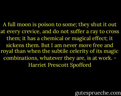 A full moon is poison to some; they shut it out at every crevice, and do not suffer a ray to cross them; it has a chemical or magical effect; it sickens them. But I am never more free and royal than when the subtile celerity of its magic combinations, whatever they are, is at work. - Harriet Prescott Spofford
