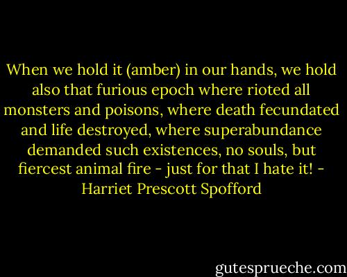 When we hold it (amber) in our hands, we hold also that furious epoch where rioted all monsters and poisons, where death fecundated and life destroyed, where superabundance demanded such existences, no souls, but fiercest animal fire - just for that I hate it! - Harriet Prescott Spofford