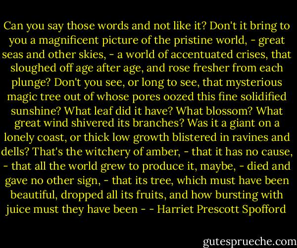 Can you say those words and not like it? Don't it bring to you a magnificent picture of the pristine world, - great seas and other skies, - a world of accentuated crises, that sloughed off age after age, and rose fresher from each plunge? Don't you see, or long to see, that mysterious magic tree out of whose pores oozed this fine solidified sunshine? What leaf did it have? What blossom? What great wind shivered its branches? Was it a giant on a lonely coast, or thick low growth blistered in ravines and dells? That's the witchery of amber, - that it has no cause, - that all the world grew to produce it, maybe, - died and gave no other sign, - that its tree, which must have been beautiful, dropped all its fruits, and how bursting with juice must they have been - - Harriet Prescott Spofford