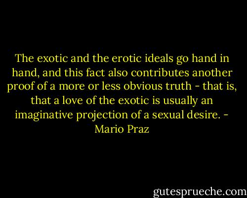 The exotic and the erotic ideals go hand in hand, and this fact also contributes another proof of a more or less obvious truth - that is, that a love of the exotic is usually an imaginative projection of a sexual desire. - Mario Praz