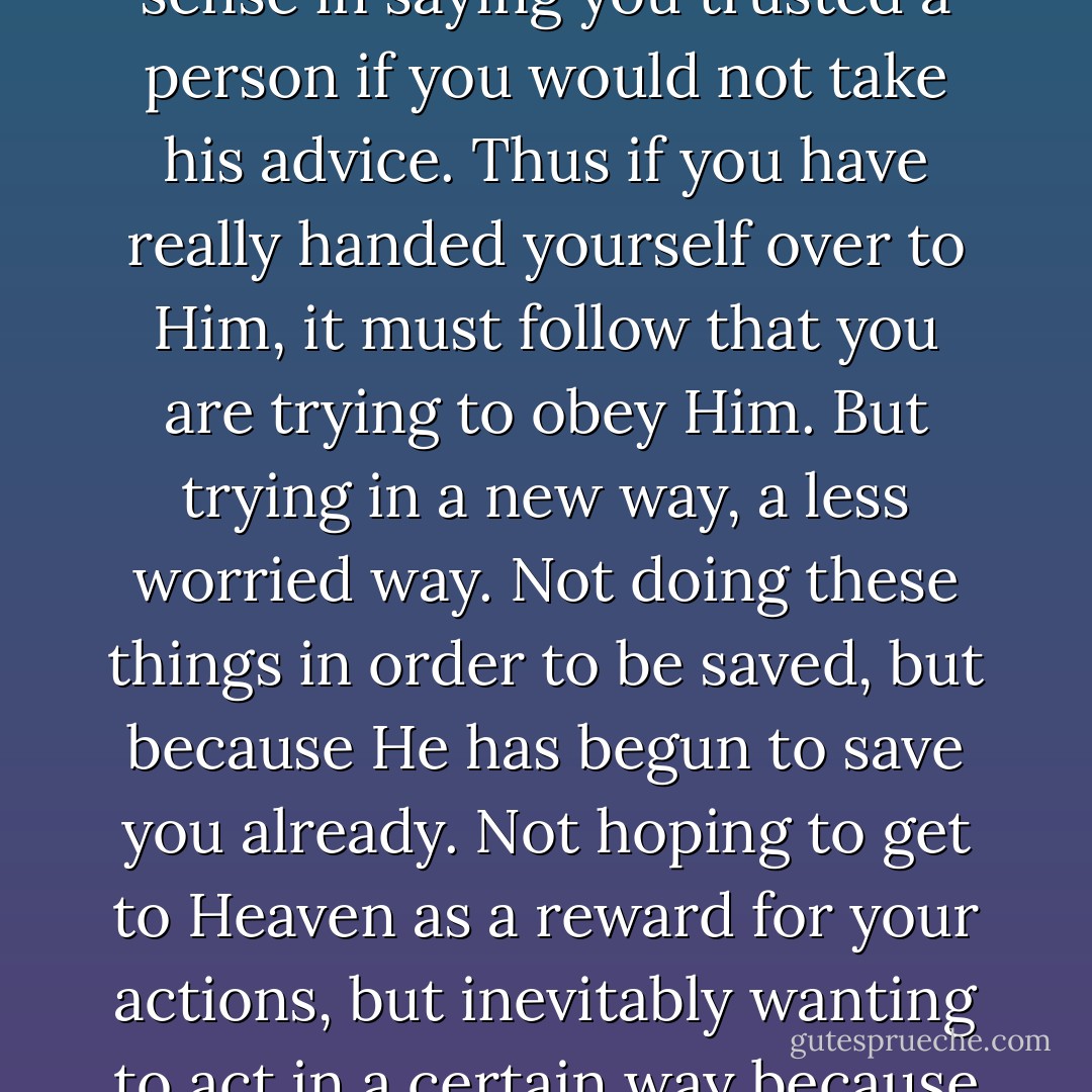 To have Faith in Christ means, of course, trying to do all that He says. There would be no sense in saying you trusted a person if you would not take his advice. Thus if you have really handed yourself over to Him, it must follow that you are trying to obey Him. But trying in a new way, a less worried way. Not doing these things in order to be saved, but because He has begun to save you already. Not hoping to get to Heaven as a reward for your actions, but inevitably wanting to act in a certain way because a first faint gleam of Heaven is already inside you. - C.S. Lewis