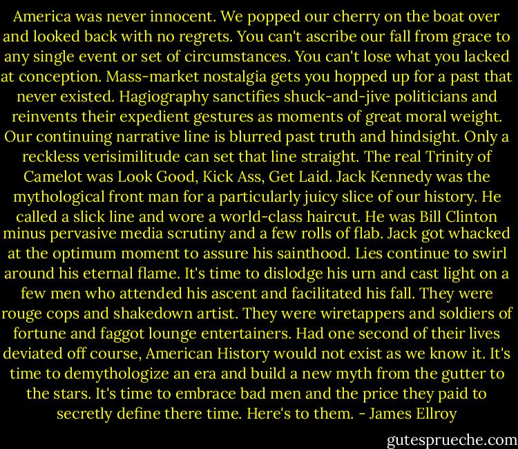 America was never innocent. We popped our cherry on the boat over and looked back with no regrets. You can't ascribe our fall from grace to any single event or set of circumstances. You can't lose what you lacked at conception.<br />Mass-market nostalgia gets you hopped up for a past that never existed. Hagiography sanctifies shuck-and-jive politicians and reinvents their expedient gestures as moments of great moral weight. Our continuing narrative line is blurred past truth and hindsight. Only a reckless verisimilitude can set that line straight.<br />The real Trinity of Camelot was Look Good, Kick Ass, Get Laid. Jack Kennedy was the mythological front man for a particularly juicy slice of our history. He called a slick line and wore a world-class haircut. He was Bill Clinton minus pervasive media scrutiny and a few rolls of flab.<br />Jack got whacked at the optimum moment to assure his sainthood. Lies continue to swirl around his eternal flame. It's time to dislodge his urn and cast light on a few men who attended his ascent and facilitated his fall.<br />They were rouge cops and shakedown artist. They were wiretappers and soldiers of fortune and faggot lounge entertainers. Had one second of their lives deviated off course, American History would not exist as we know it.<br />It's time to demythologize an era and build a new myth from the gutter to the stars. It's time to embrace bad men and the price they paid to secretly define there time.<br />Here's to them. - James Ellroy