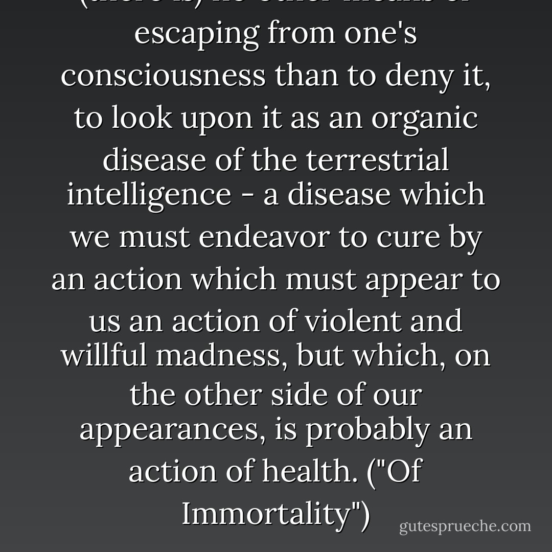 (there is) no other means of escaping from one's consciousness than to deny it, to look upon it as an organic disease of the terrestrial intelligence - a disease which we must endeavor to cure by an action which must appear to us an action of violent and willful madness, but which, on the other side of our appearances, is probably an action of health. ("Of Immortality") - Maurice Maeterlinck