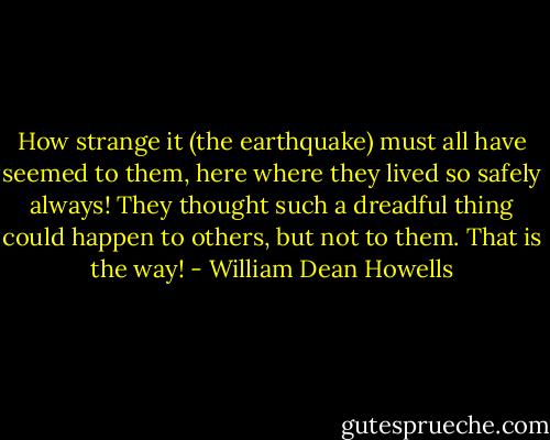 How strange it (the earthquake) must all have seemed to them, here where they lived so safely always! They thought such a dreadful thing could happen to others, but not to them. That is the way! - William Dean Howells