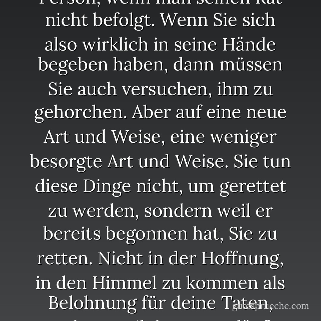 Der Glaube an Christus bedeutet natürlich, dass man versucht, alles zu tun, was er sagt. Es hätte keinen Sinn, zu sagen, man vertraue einer Person, wenn man seinen Rat nicht befolgt. Wenn Sie sich also wirklich in seine Hände begeben haben, dann müssen Sie auch versuchen, ihm zu gehorchen. Aber auf eine neue Art und Weise, eine weniger besorgte Art und Weise. Sie tun diese Dinge nicht, um gerettet zu werden, sondern weil er bereits begonnen hat, Sie zu retten. Nicht in der Hoffnung, in den Himmel zu kommen als Belohnung für deine Taten, sondern weil du zwangsläufig auf eine bestimmte Weise handeln willst, weil ein erster schwacher Schimmer des Himmels bereits in dir ist. - C.S. Lewis<