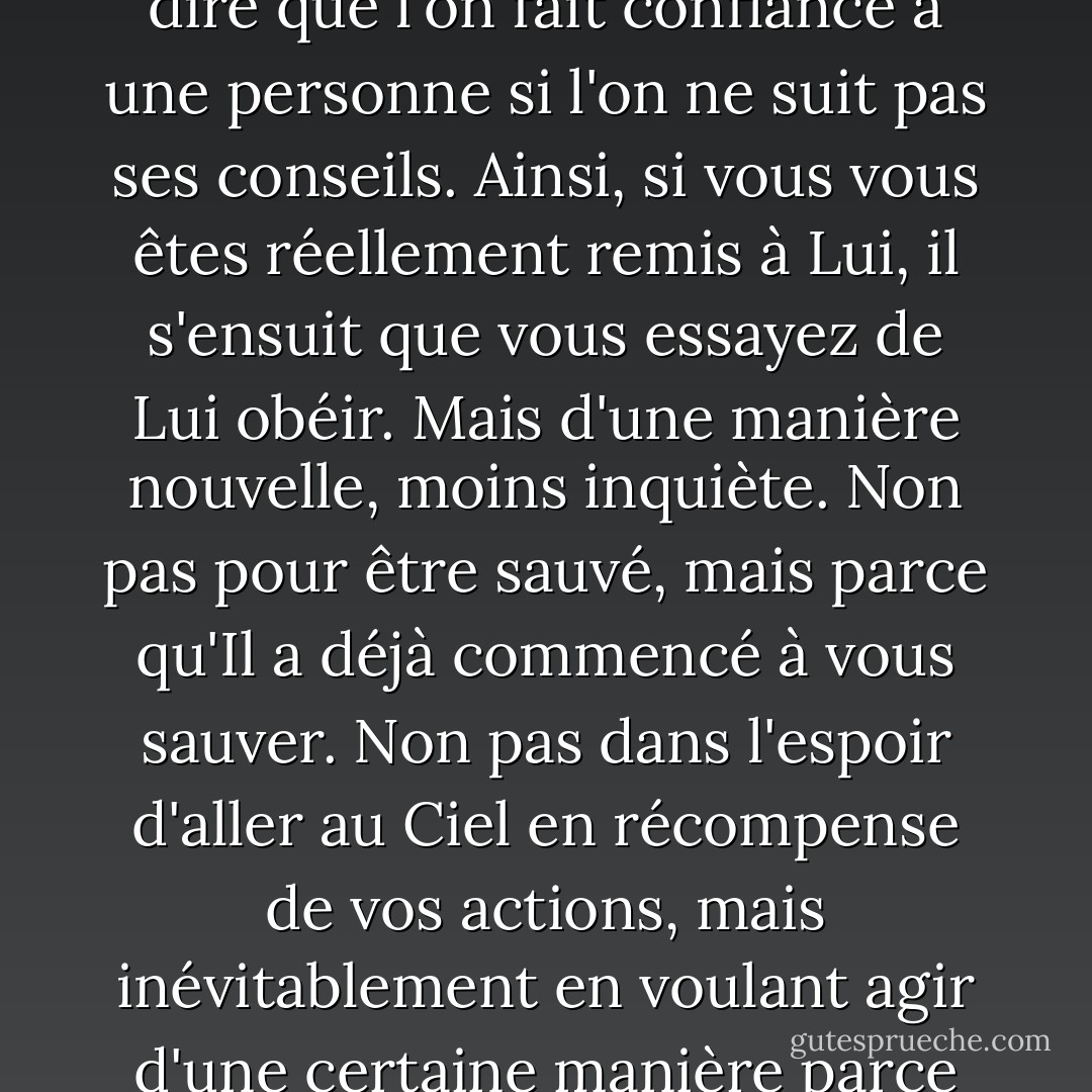 Avoir foi en Christ signifie, bien sûr, essayer de faire tout ce qu'il dit. Il serait absurde de dire que l'on fait confiance à une personne si l'on ne suit pas ses conseils. Ainsi, si vous vous êtes réellement remis à Lui, il s'ensuit que vous essayez de Lui obéir. Mais d'une manière nouvelle, moins inquiète. Non pas pour être sauvé, mais parce qu'Il a déjà commencé à vous sauver. Non pas dans l'espoir d'aller au Ciel en récompense de vos actions, mais inévitablement en voulant agir d'une certaine manière parce qu'une première lueur du Ciel est déjà en vous. - C.S. Lewis
