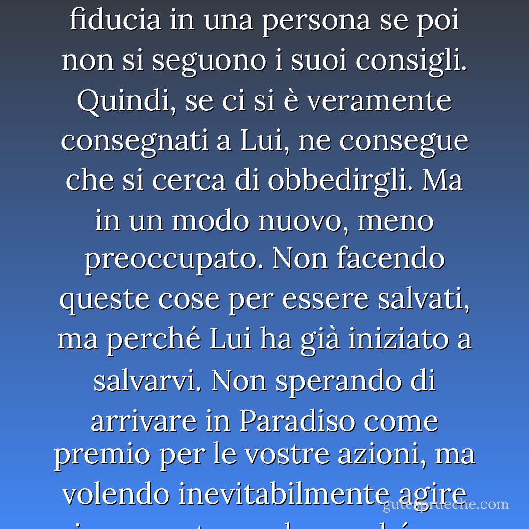 Avere fede in Cristo significa, ovviamente, cercare di fare tutto ciò che Egli dice. Non avrebbe senso dire di avere fiducia in una persona se poi non si seguono i suoi consigli. Quindi, se ci si è veramente consegnati a Lui, ne consegue che si cerca di obbedirgli. Ma in un modo nuovo, meno preoccupato. Non facendo queste cose per essere salvati, ma perché Lui ha già iniziato a salvarvi. Non sperando di arrivare in Paradiso come premio per le vostre azioni, ma volendo inevitabilmente agire in un certo modo perché un primo debole barlume di Paradiso è già dentro di voi. - C.S. Lewis