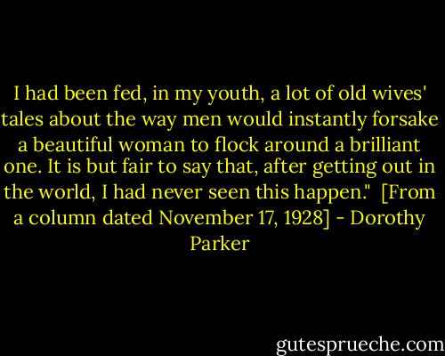 I had been fed, in my youth, a lot of old wives' tales about the way men would instantly forsake a beautiful woman to flock around a brilliant one. It is but fair to say that, after getting out in the world, I had never seen this happen."<br /><br />[From a column dated November 17, 1928] - Dorothy Parker