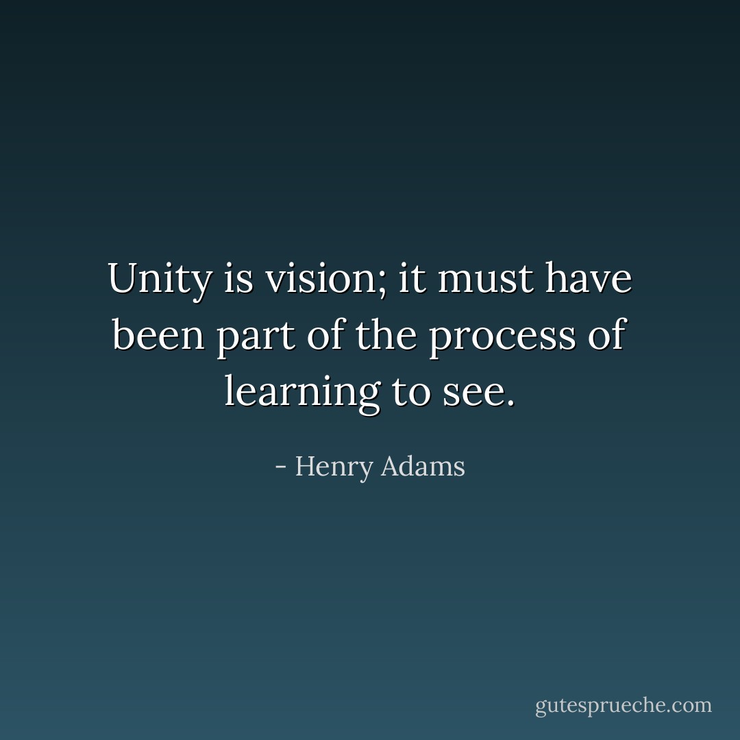 Unity is vision; it must have been part of the process of learning to see. - Henry Adams