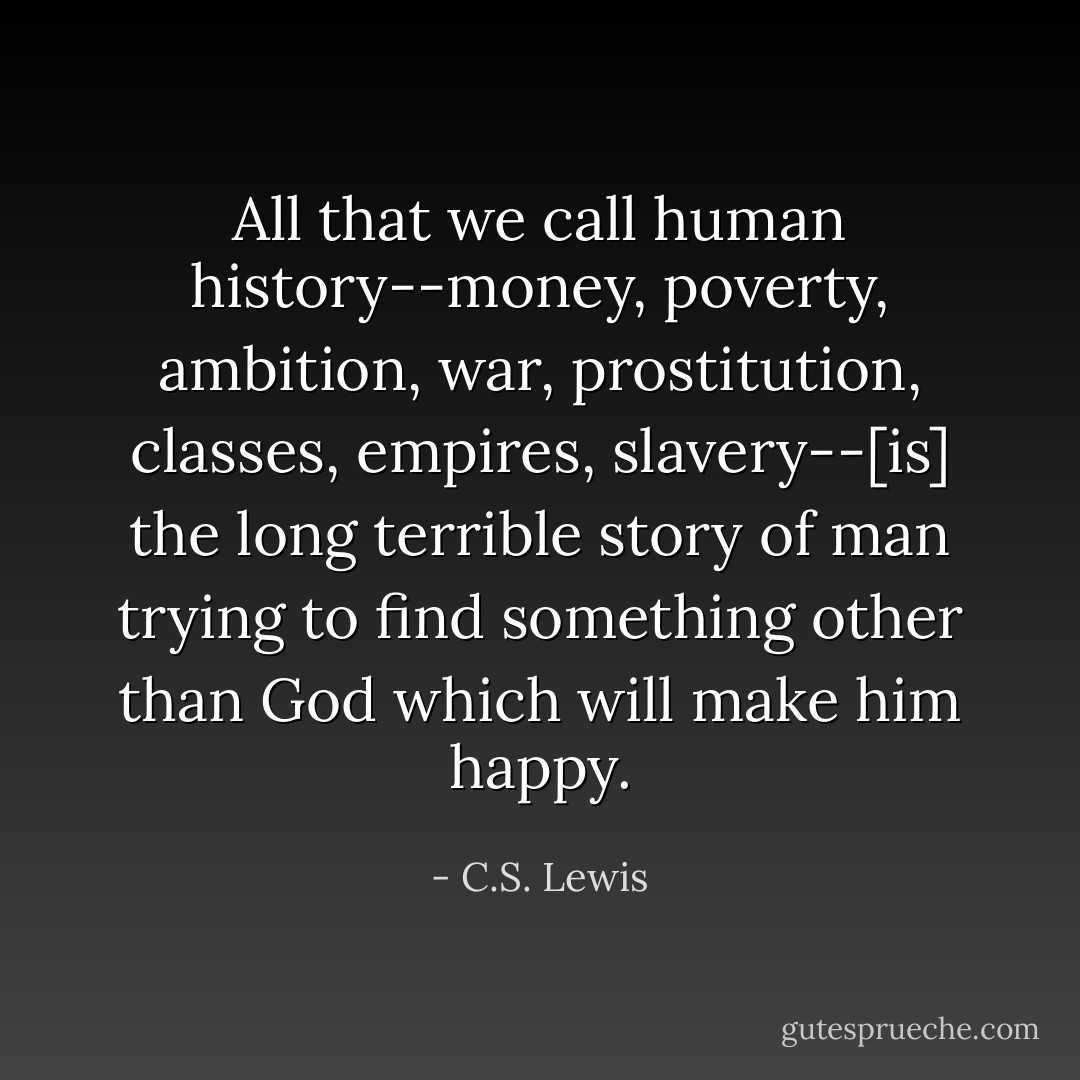 All that we call human history--money, poverty, ambition, war, prostitution, classes, empires, slavery--[is] the long terrible story of man trying to find something other than God which will make him happy. - C.S. Lewis