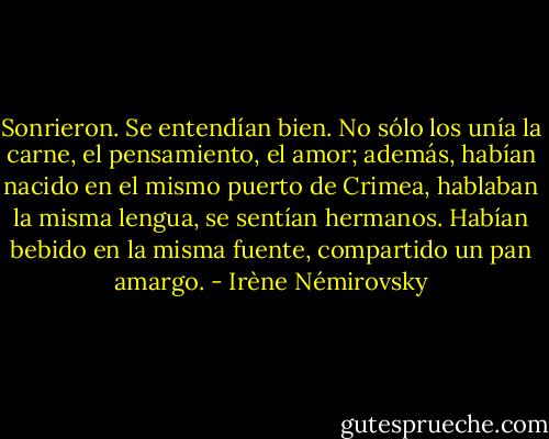 Sonrieron. Se entendían bien. No sólo los unía la carne, el pensamiento, el amor; además, habían nacido en el mismo puerto de Crimea, hablaban la misma lengua, se sentían hermanos. Habían bebido en la misma fuente, compartido un pan amargo. - Irène Némirovsky