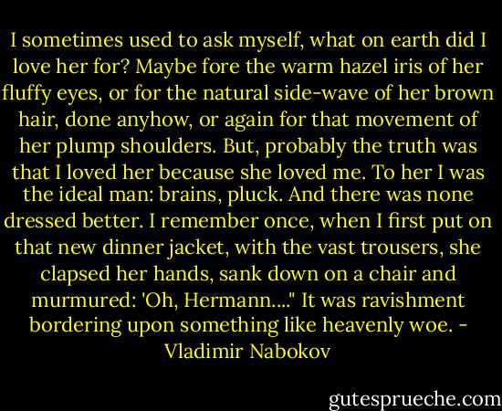 I sometimes used to ask myself, what on earth did I love her for? Maybe fore the warm hazel iris of her fluffy eyes, or for the natural side-wave of her brown hair, done anyhow, or again for that movement of her plump shoulders. But, probably the truth was that I loved her because she loved me. To her I was the ideal man: brains, pluck. And there was none dressed better. I remember once, when I first put on that new dinner jacket, with the vast trousers, she clapsed her hands, sank down on a chair and murmured: 'Oh, Hermann...." It was ravishment bordering upon something like heavenly woe. - Vladimir Nabokov