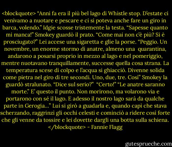 <blockquote> “Anni fa era il più bel lago di Whistle stop. D’estate ci venivamo a nuotare e pescare e ci si poteva anche fare un giro in barca, volendo.” Idgie scosse tristemente la testa. “Sapesse quanto mi manca!”<br />Smokey guardò il prato.<br />“Come mai non c’è più? Si è prosciugato?”<br />Lei accese una sigaretta e glie la porse. “Peggio. Un novembre, un enorme stormo di anatre, almeno una <br />quarantina, andarono a posarsi proprio in mezzo al lago e nel pomeriggio, mentre nuotavano tranquillamente, successe quella cosa strana. La temperatura scese di colpo e l’acqua si ghiacciò. Divenne solida come pietra nel giro di tre secondi. Uno, due, tre. Così”<br />Smokey la guardò stralunato. “Dice sul serio?” <br />“Certo!”<br />“Le anatre saranno morte.”<br />E’ questo il punto. Non morirono, ma volarono via e portarono con sé il lago. E adesso il nostro lago sarà da qualche parte in Gerogia…”<br />Lui si girò a guadarla e, quando capì che stava scherzando, raggrinzì gli occhi celesti e cominciò a ridere così forte che gli venne da tossire e lei dovette dargli una botta sulla schiena. </blockquote> - Fannie Flagg