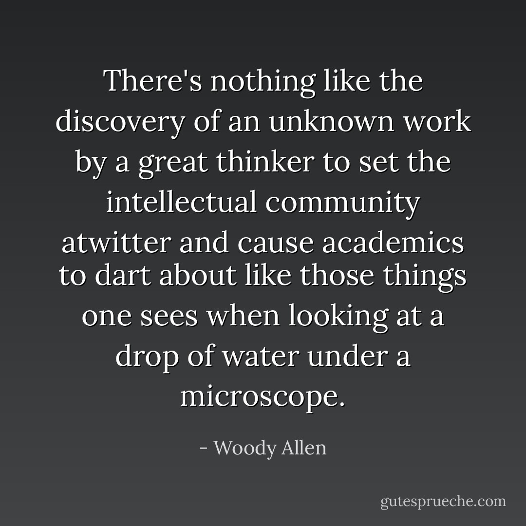 There's nothing like the discovery of an unknown work by a great thinker to set the intellectual community atwitter and cause academics to dart about like those things one sees when looking at a drop of water under a microscope. - Woody Allen