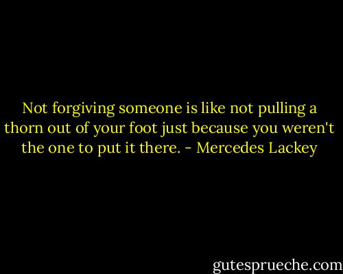 Not forgiving someone is like not pulling a thorn out of your foot just because you weren't the one to put it there. - Mercedes Lackey