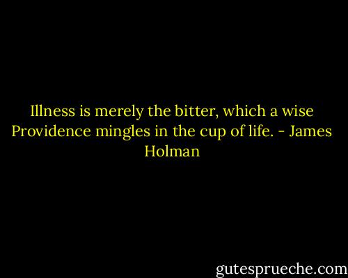 Illness is merely the bitter, which a wise Providence mingles in the cup of life. - James Holman