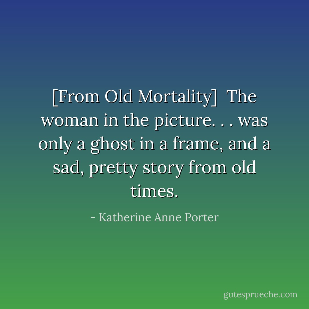 [From <i>Old Mortality</i>]<br /><br />The woman in the picture. . . was only a ghost in a frame, and a sad, pretty story from old times. - Katherine Anne Porter