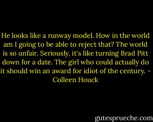 He looks like a runway model. How in the world am I going to be able to reject that? The world is so unfair. Seriously, it's like turning Brad Pitt down for a date. The girl who could actually do it should win an award for idiot of the century. - Colleen Houck