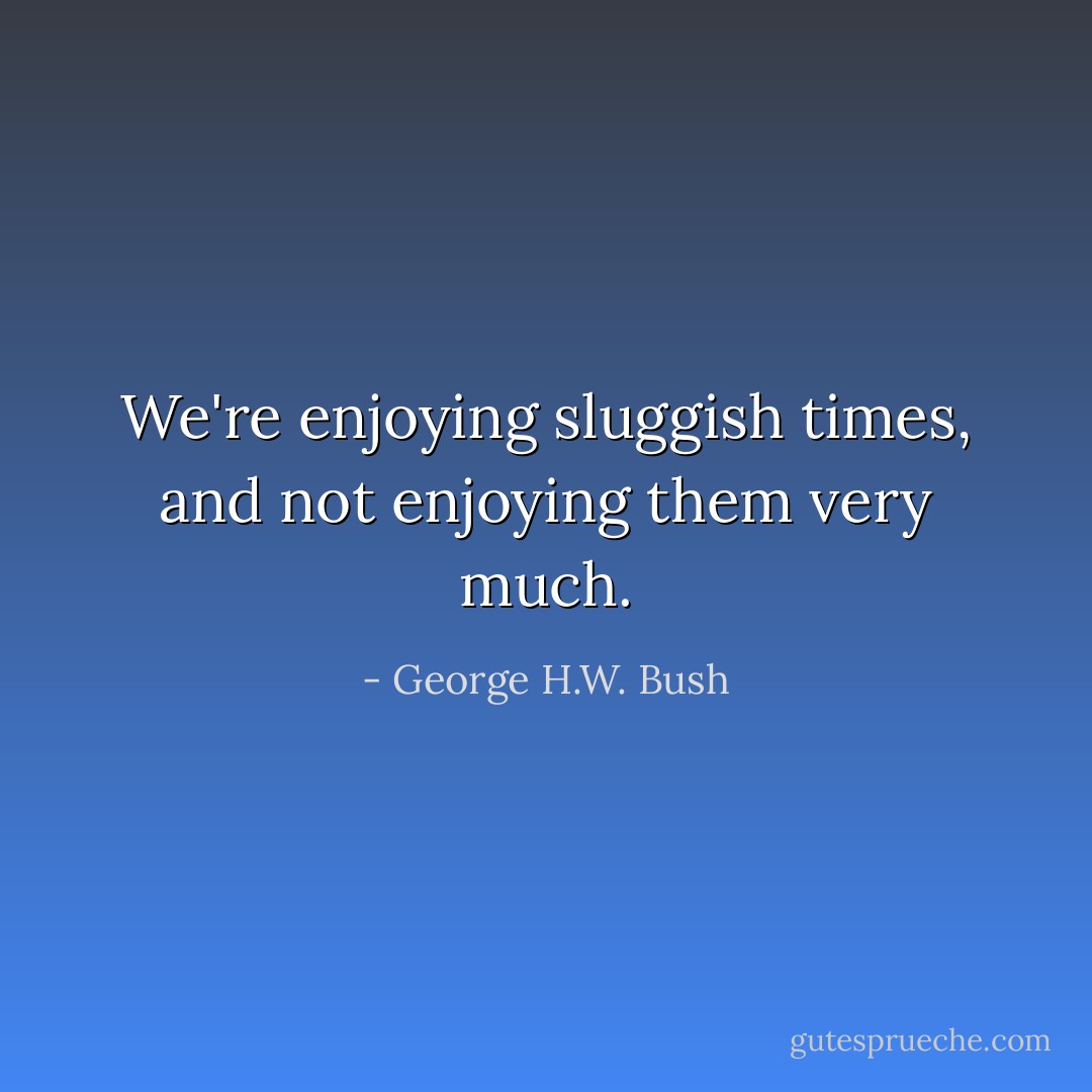 We're enjoying sluggish times, and not enjoying them very much. - George H.W. Bush