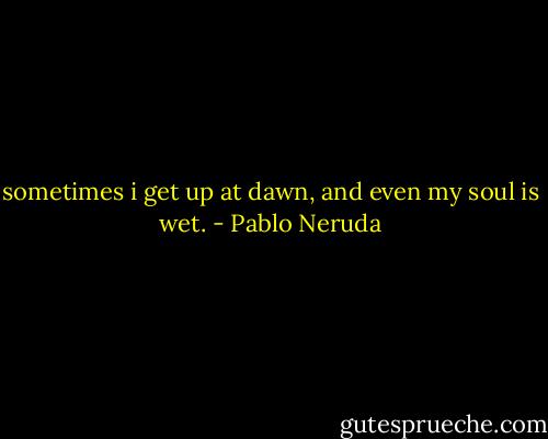 sometimes i get up at dawn, and even my soul is wet. - Pablo Neruda