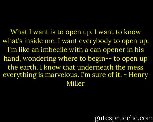 What I want is to open up. I want to know what's inside me. I want everybody to open up. I'm like an imbecile with a can opener in his hand, wondering where to begin-- to open up the earth. I know that underneath the mess everything is marvelous. I'm sure of it. - Henry Miller