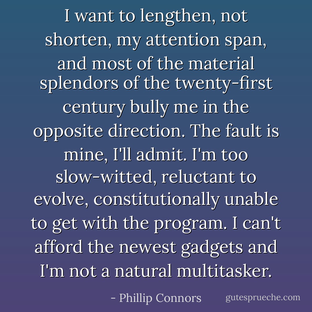 I want to lengthen, not shorten, my attention span, and most of the material splendors of the twenty-first century bully me in the opposite direction. The fault is mine, I'll admit. I'm too slow-witted, reluctant to evolve, constitutionally unable to get with the program. I can't afford the newest gadgets and I'm not a natural multitasker. - Phillip Connors