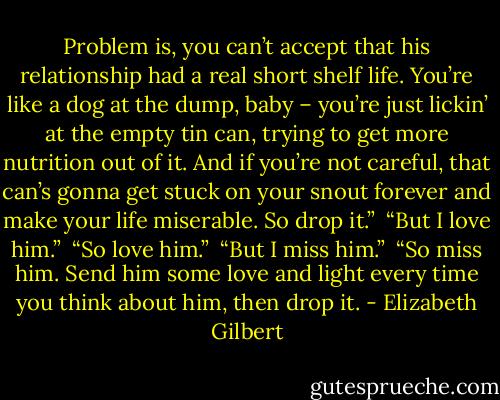 Problem is, you can’t accept that his relationship had a real short shelf life. You’re like a dog at the dump, baby – you’re just lickin’ at the empty tin can, trying to get more nutrition out of it. And if you’re not careful, that can’s gonna get stuck on your snout forever and make your life miserable. So drop it.”<br /><br />“But I love him.”<br /><br />“So love him.”<br /><br />“But I miss him.”<br /><br />“So miss him. Send him some love and light every time you think about him, then drop it. - Elizabeth Gilbert