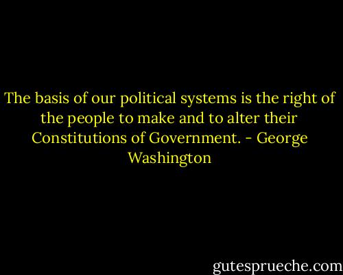 The basis of our political systems is the right of the people to make and to alter their Constitutions of Government. - George Washington