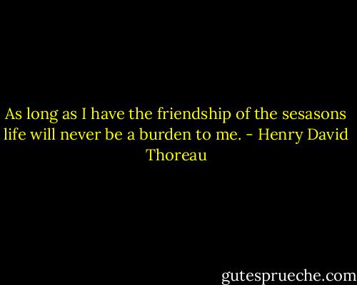 As long as I have the friendship of the sesasons life will never be a burden to me. - Henry David Thoreau
