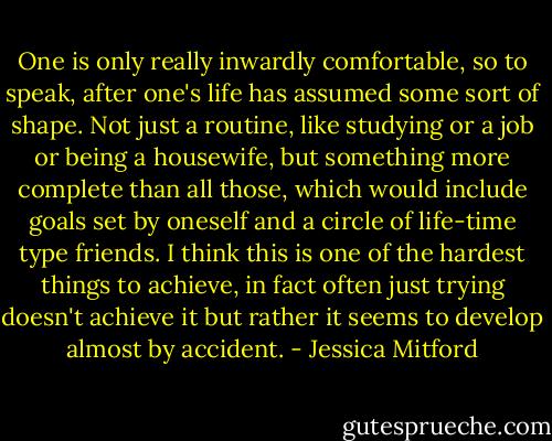 One is only really inwardly comfortable, so to speak, after one's life has assumed some sort of shape. Not just a routine, like studying or a job or being a housewife, but something more complete than all those, which would include goals set by oneself and a circle of life-time type friends. I think this is one of the hardest things to achieve, in fact often just trying doesn't achieve it but rather it seems to develop almost by accident. - Jessica Mitford
