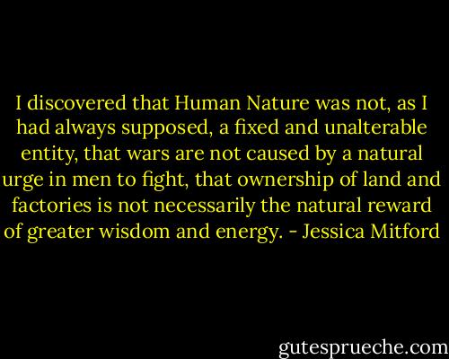 I discovered that Human Nature was not, as I had always supposed, a fixed and unalterable entity, that wars are not caused by a natural urge in men to fight, that ownership of land and factories is not necessarily the natural reward of greater wisdom and energy. - Jessica Mitford