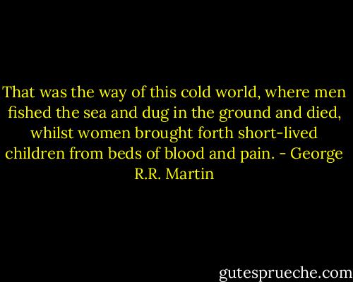 That was the way of this cold world, where men fished the sea and dug in the ground and died, whilst women brought forth short-lived children from beds of blood and pain. - George R.R. Martin