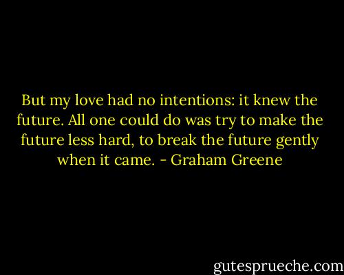 But my love had no intentions: it knew the future. All one could do was try to make the future less hard, to break the future gently when it came. - Graham Greene