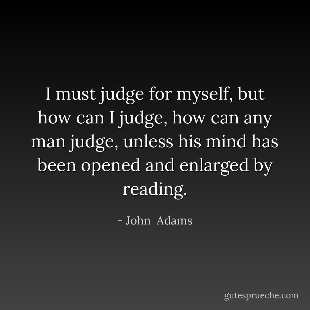I must judge for myself, but how can I judge, how can any man judge, unless his mind has been opened and enlarged by reading. - John  Adams