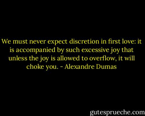 We must never expect discretion in first love: it is accompanied by such excessive joy that unless the joy is allowed to overflow, it will choke you. - Alexandre Dumas
