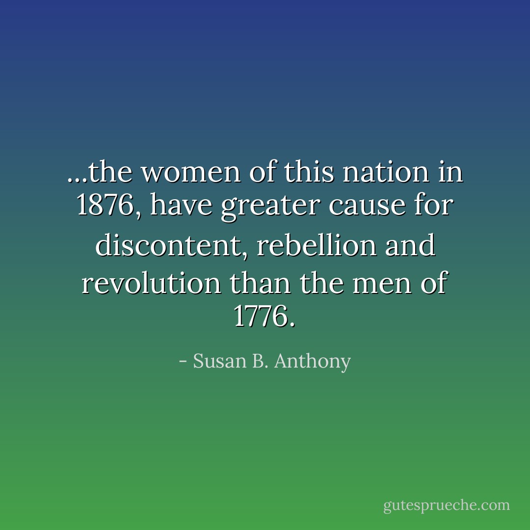 ...the women of this nation in 1876, have greater cause for discontent, rebellion and revolution than the men of 1776. - Susan B. Anthony