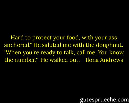 Hard to protect your food, with your ass anchored." He saluted me with the doughnut. "When you're ready to talk, call me. You know the number."<br /><br />He walked out. - Ilona Andrews