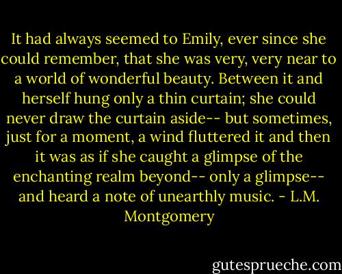 It had always seemed to Emily, ever since she could remember, that she was very, very near to a world of wonderful beauty. Between it and herself hung only a thin curtain; she could never draw the curtain aside-- but sometimes, just for a moment, a wind fluttered it and then it was as if she caught a glimpse of the enchanting realm beyond-- only a glimpse-- and heard a note of unearthly music. - L.M. Montgomery
