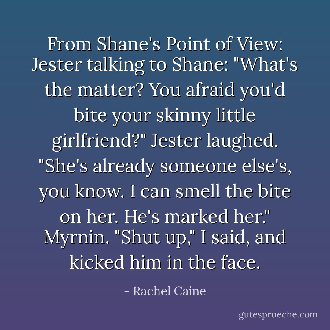 From Shane's Point of View:<br />Jester talking to Shane:<br />"What's the matter? You afraid you'd bite your skinny little girlfriend?" Jester laughed. "She's already someone else's, you know. I can smell the bite on her. He's marked her."<br />Myrnin.<br />"Shut up," I said, and kicked him in the face. - Rachel Caine