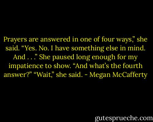 Prayers are answered in one of four ways,” she said. “Yes. No. I have<br />something else in mind. And . . .”<br />She paused long enough for my impatience to show. “And what’s the<br />fourth answer?”<br />“Wait,” she said. - Megan McCafferty