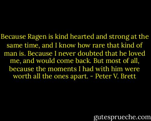 Because Ragen is kind hearted and strong at the same time, and I know how rare that kind of man is. Because I never doubted that he loved me, and would come back. But most of all, because the moments I had with him were worth all the ones apart. - Peter V. Brett