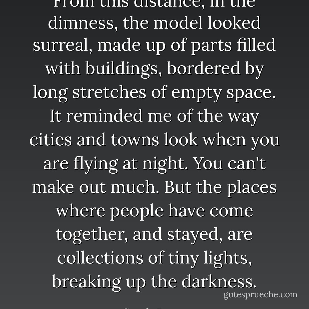 From this distance, in the dimness, the model looked surreal, made up of parts filled with buildings, bordered by long stretches of empty space. It reminded me of the way cities and towns look when you are flying at night. You can't make out much. But the places where people have come together, and stayed, are collections of tiny lights, breaking up the darkness. - Sarah Dessen