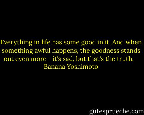 Everything in life has some good in it. And when something awful happens, the goodness stands out even more--it's sad, but that's the truth. - Banana Yoshimoto