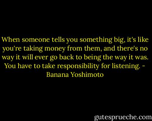 When someone tells you something big, it's like you're taking money from them, and there's no way it will ever go back to being the way it was. You have to take responsibility for listening. - Banana Yoshimoto