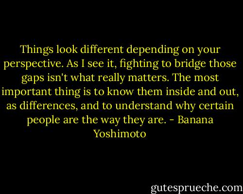 Things look different depending on your perspective. As I see it, fighting to bridge those gaps isn't what really matters. The most important thing is to know them inside and out, as differences, and to understand why certain people are the way they are. - Banana Yoshimoto