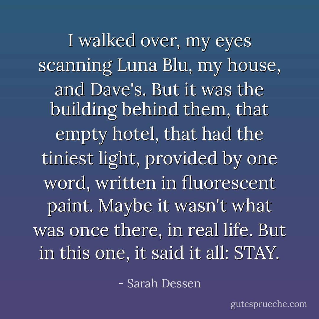 I walked over, my eyes scanning Luna Blu, my house, and Dave's. But it was the building behind them, that empty hotel, that had the tiniest light, provided by one word, written in fluorescent paint. Maybe it wasn't what was once there, in real life. But in this one, it said it all: STAY. - Sarah Dessen